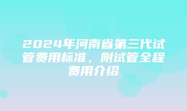 2024年河南省第三代试管费用标准，附试管全程费用介绍