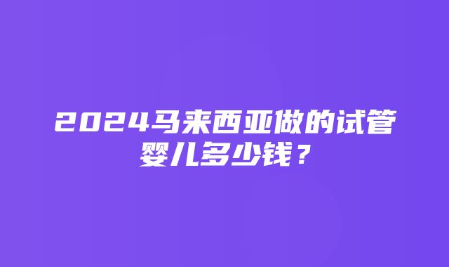 2024马来西亚做的试管婴儿多少钱？