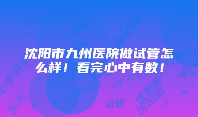 沈阳市九州医院做试管怎么样！看完心中有数！