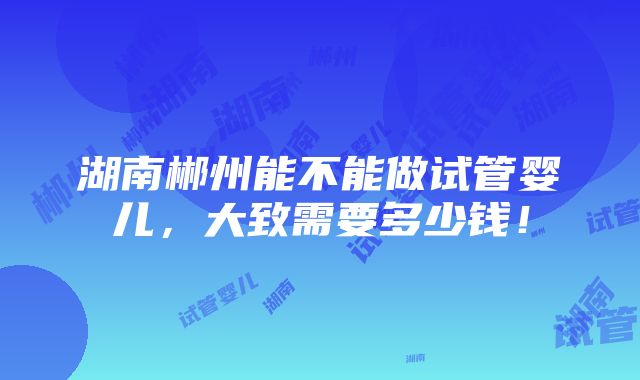 湖南郴州能不能做试管婴儿，大致需要多少钱！