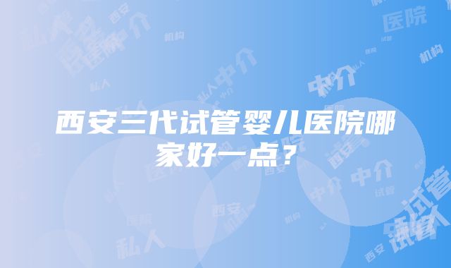 西安三代试管婴儿医院哪家好一点？