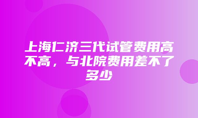 上海仁济三代试管费用高不高，与北院费用差不了多少