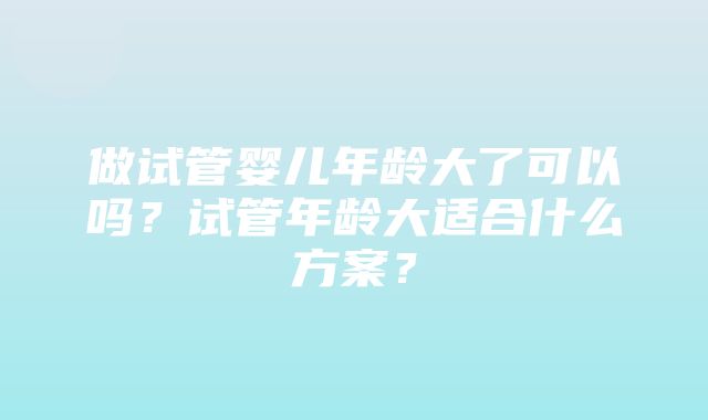 做试管婴儿年龄大了可以吗？试管年龄大适合什么方案？