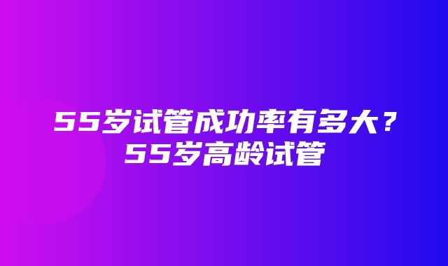 55岁试管成功率有多大？55岁高龄试管