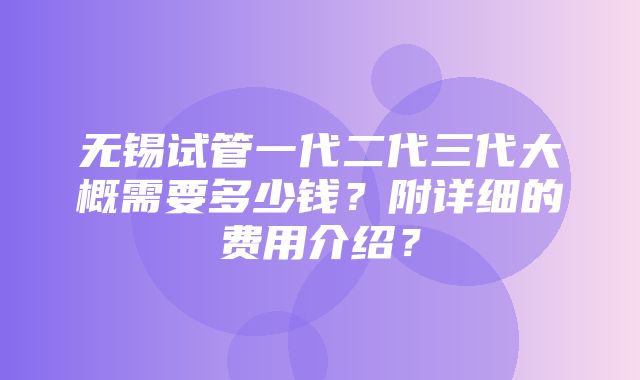 无锡试管一代二代三代大概需要多少钱？附详细的费用介绍？