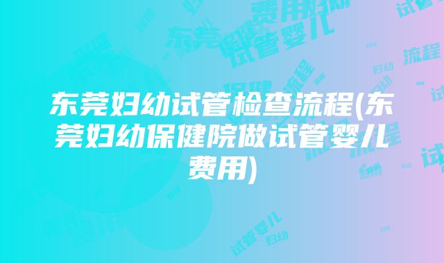 东莞妇幼试管检查流程(东莞妇幼保健院做试管婴儿费用)