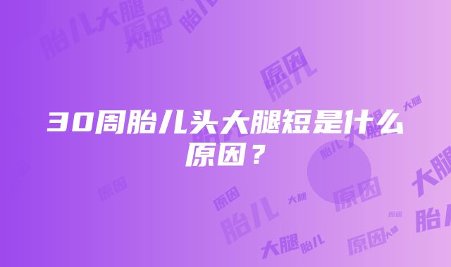 30周胎儿头大腿短是什么原因？