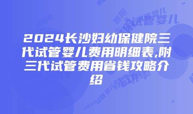 2024长沙妇幼保健院三代试管婴儿费用明细表,附三代试管费用省钱攻略介绍