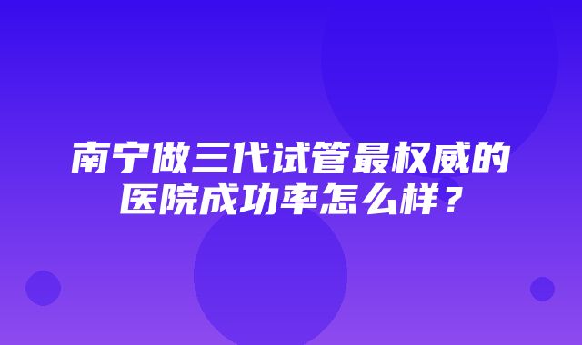 南宁做三代试管最权威的医院成功率怎么样？