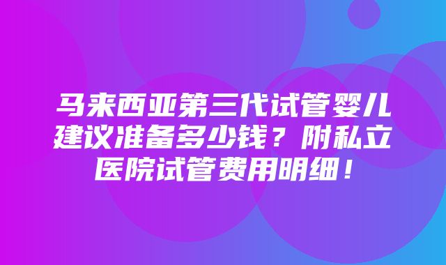 马来西亚第三代试管婴儿建议准备多少钱？附私立医院试管费用明细！