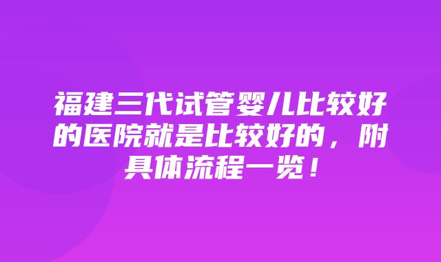 福建三代试管婴儿比较好的医院就是比较好的，附具体流程一览！