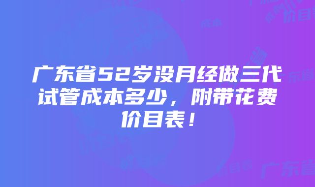 广东省52岁没月经做三代试管成本多少，附带花费价目表！