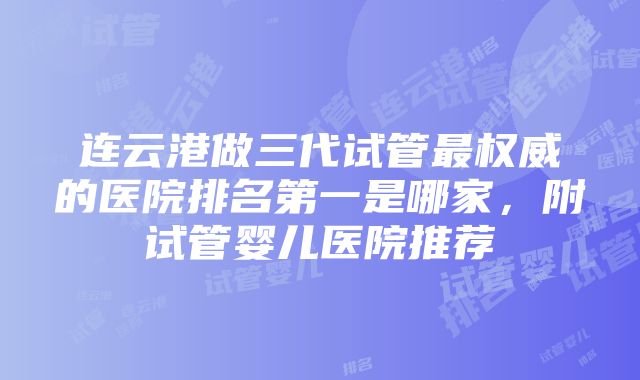 连云港做三代试管最权威的医院排名第一是哪家，附试管婴儿医院推荐