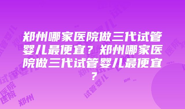 郑州哪家医院做三代试管婴儿最便宜？郑州哪家医院做三代试管婴儿最便宜？