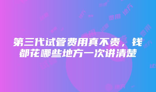 第三代试管费用真不贵，钱都花哪些地方一次讲清楚