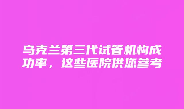 乌克兰第三代试管机构成功率，这些医院供您参考