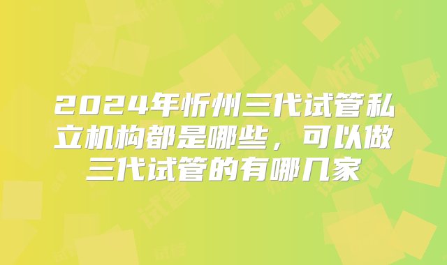 2024年忻州三代试管私立机构都是哪些，可以做三代试管的有哪几家