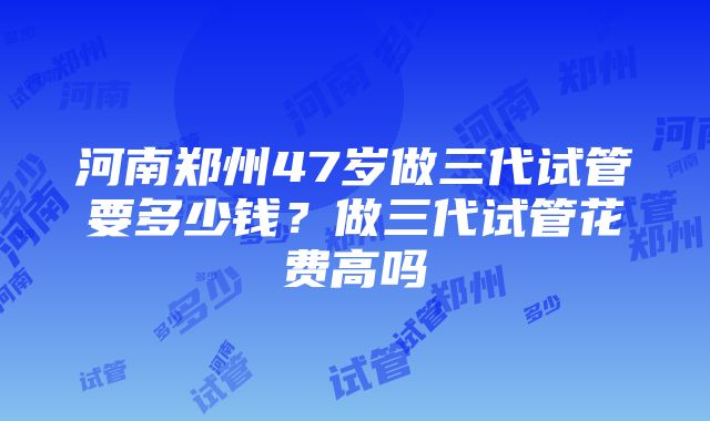 河南郑州47岁做三代试管要多少钱？做三代试管花费高吗