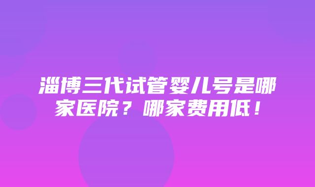 淄博三代试管婴儿号是哪家医院？哪家费用低！