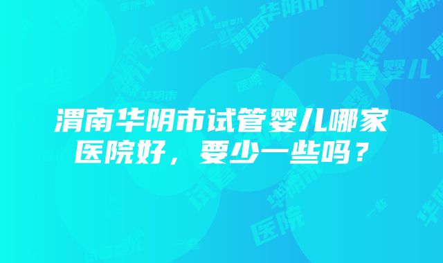 渭南华阴市试管婴儿哪家医院好，要少一些吗？