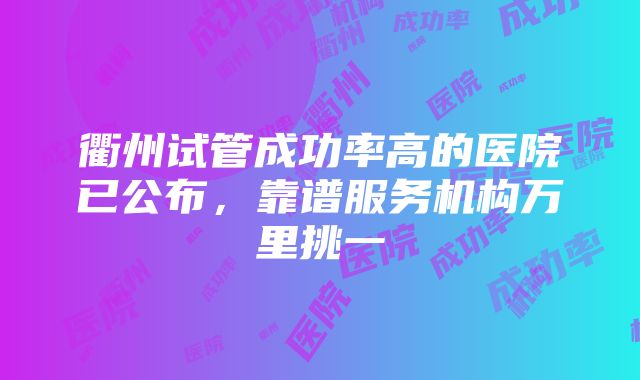 衢州试管成功率高的医院已公布，靠谱服务机构万里挑一