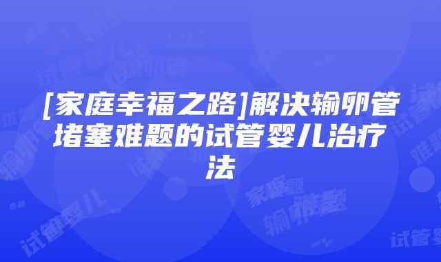 [家庭幸福之路]解决输卵管堵塞难题的试管婴儿治疗法