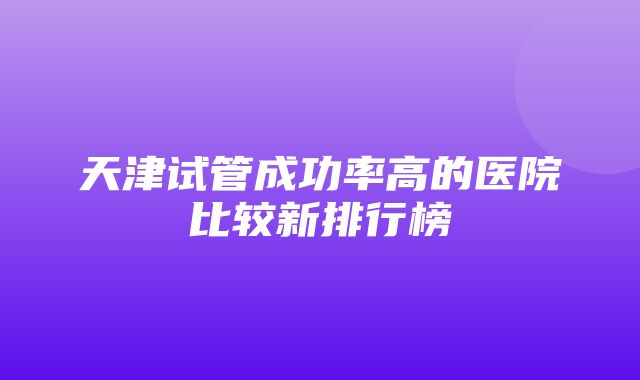 天津试管成功率高的医院比较新排行榜