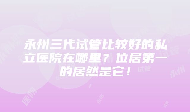 永州三代试管比较好的私立医院在哪里？位居第一的居然是它！