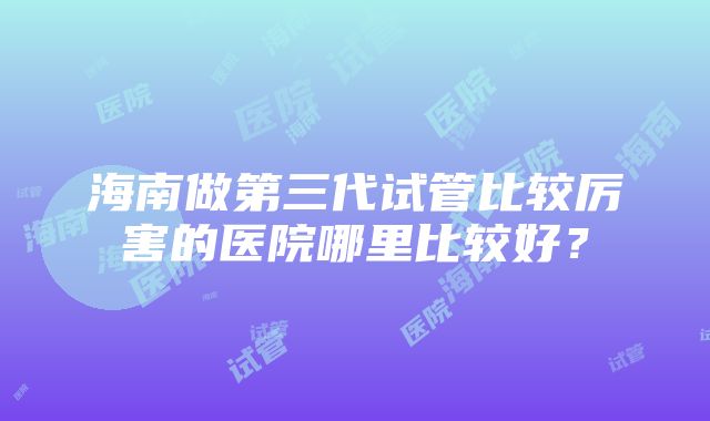 海南做第三代试管比较厉害的医院哪里比较好？