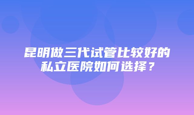 昆明做三代试管比较好的私立医院如何选择？