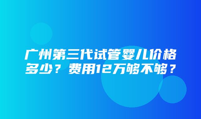 广州第三代试管婴儿价格多少？费用12万够不够？