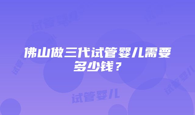 佛山做三代试管婴儿需要多少钱？