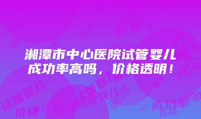 湘潭市中心医院试管婴儿成功率高吗，价格透明！