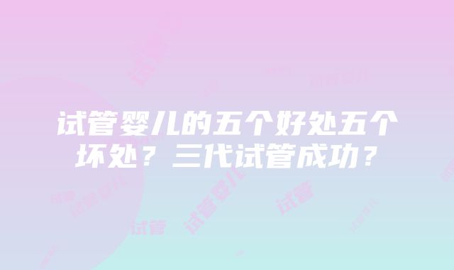 试管婴儿的五个好处五个坏处？三代试管成功？