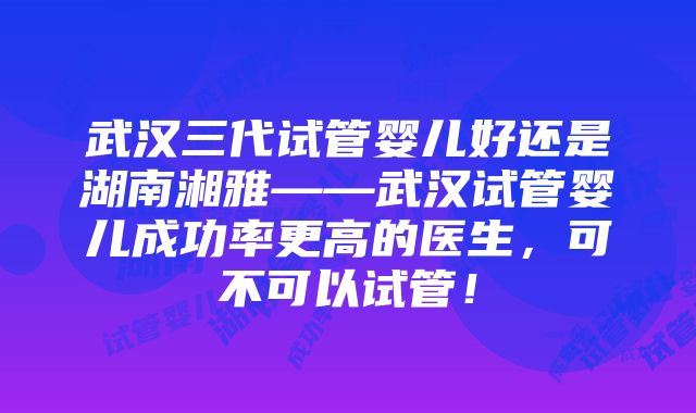 武汉三代试管婴儿好还是湖南湘雅——武汉试管婴儿成功率更高的医生，可不可以试管！