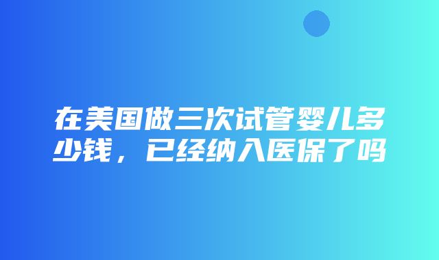 在美国做三次试管婴儿多少钱，已经纳入医保了吗