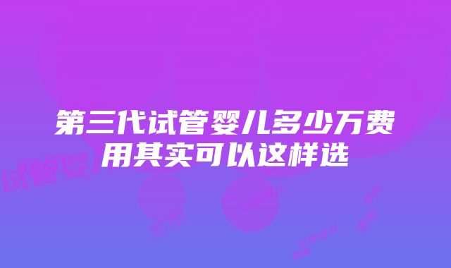 第三代试管婴儿多少万费用其实可以这样选