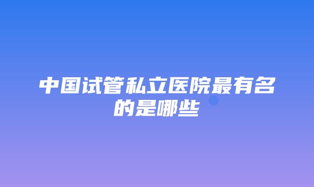 中国试管私立医院最有名的是哪些