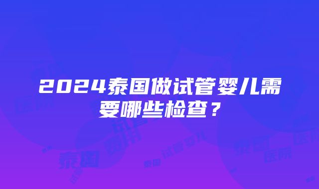 2024泰国做试管婴儿需要哪些检查？