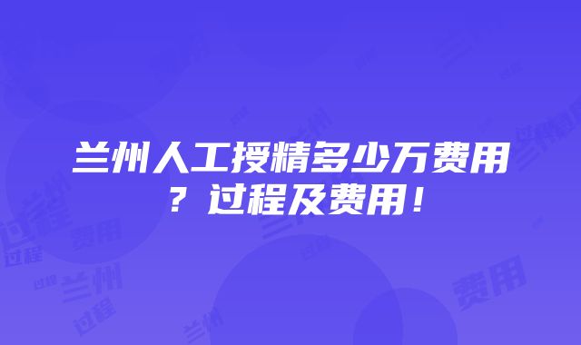 兰州人工授精多少万费用？过程及费用！