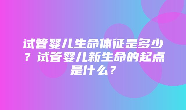 试管婴儿生命体征是多少？试管婴儿新生命的起点是什么？