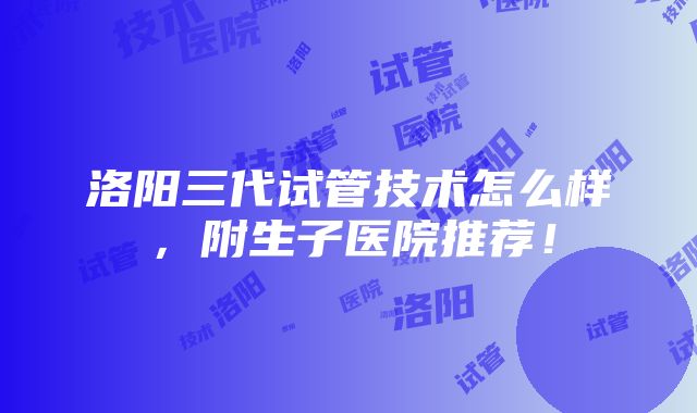 洛阳三代试管技术怎么样，附生子医院推荐！