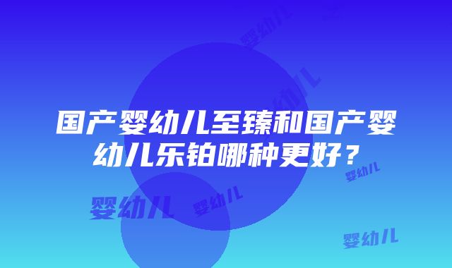 国产婴幼儿至臻和国产婴幼儿乐铂哪种更好？