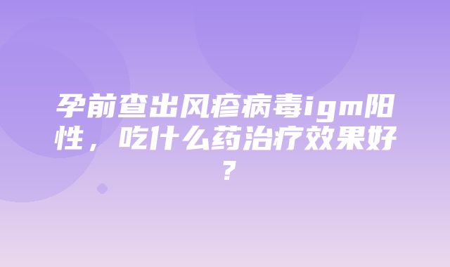 孕前查出风疹病毒igm阳性，吃什么药治疗效果好？