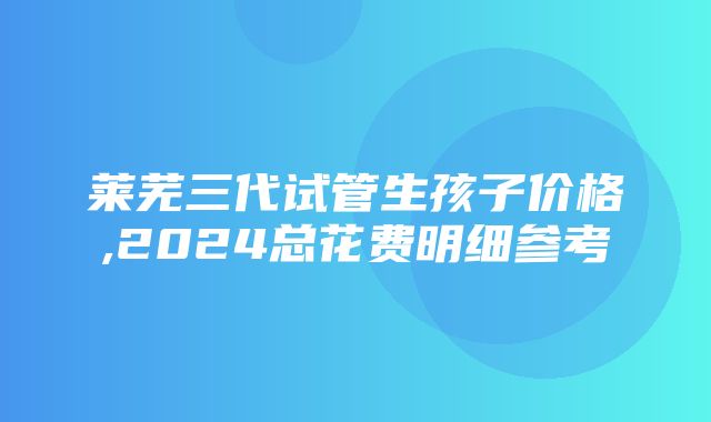 莱芜三代试管生孩子价格,2024总花费明细参考