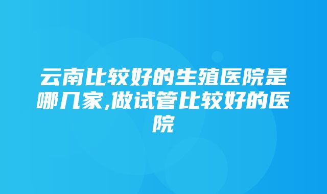 云南比较好的生殖医院是哪几家,做试管比较好的医院