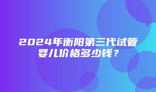 2024年衡阳第三代试管婴儿价格多少钱？