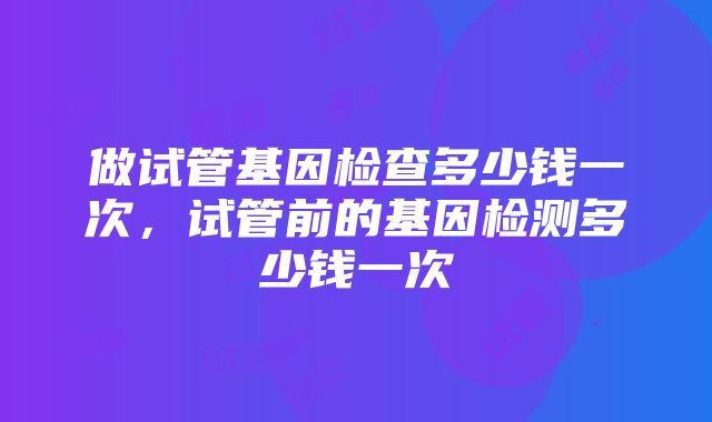 做试管基因检查多少钱一次，试管前的基因检测多少钱一次