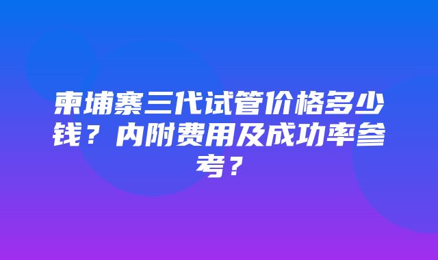 柬埔寨三代试管价格多少钱？内附费用及成功率参考？