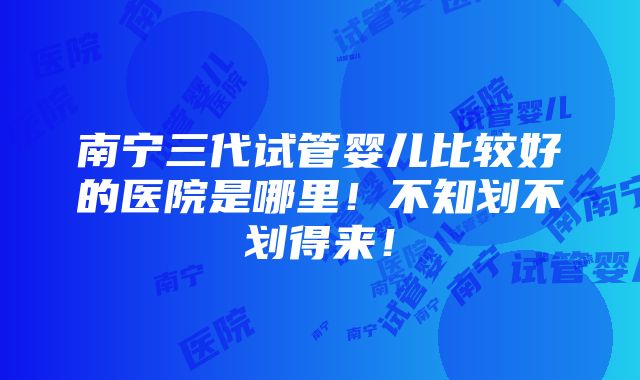 南宁三代试管婴儿比较好的医院是哪里！不知划不划得来！